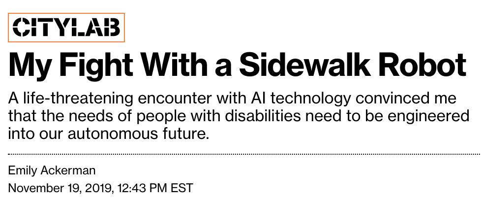 My Fight With a Sidewalk Robot. A life-threatening encounter with AI technology convinced me that the needs of people with disabilities need to be engineered into our autonomous future. An article for Citylab by Emily Ackerman